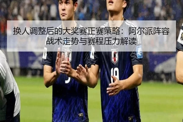 换人调整后的大奖赛正赛策略：阿尔派阵容战术走势与赛程压力解读
